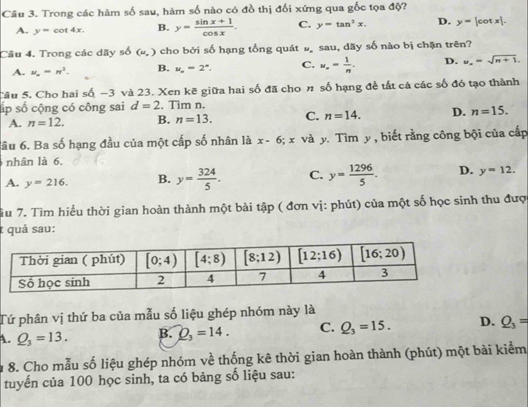 Trong các hàm số sau, hàm số nào có đồ thị đối xứng qua gốc tọa độ?
A. y=cot 4x.
B. y= (sin x+1)/cos x .
C. y=tan^2x.
D. y=|cot x|.
Câu 4. Trong các dãy shat O (u_n) cho bởi số hạng tồng quát # sau, dãy số nào bị chặn trên?
D. u_n=sqrt(n+1).
A. u_n=n^2.
B. u_n=2^n.
C. u_n= 1/n .
Câu 5. Cho hai số −3 và 23. Xen kẽ giữa hai số đã cho n số hạng để tất cả các số đó tạo thành
ấp số cộng có công sai d=2. Tìm n.
A. n=12.
B. n=13.
C. n=14.
D. n=15.
âu 6. Ba số hạng đầu của một cấp số nhân là x-6;x và y. Tìm y , biết rằng công bội của cấp
nhân là 6.
A. y=216.
C.
D.
B. y= 324/5 . y= 1296/5 . y=12.
Tu 7. Tìm hiểu thời gian hoàn thành một bài tập ( đơn vị: phút) của một số học sinh thu được
t quả sau:
Tứ phân vị thứ ba của mẫu số liệu ghép nhóm này là
D. Q_3=
A. Q_3=13.
B. Q_3=14.
C. Q_3=15.
8. Cho mẫu số liệu ghép nhóm về thống kê thời gian hoàn thành (phút) một bài kiểm
tuyến của 100 học sinh, ta có bảng số liệu sau: