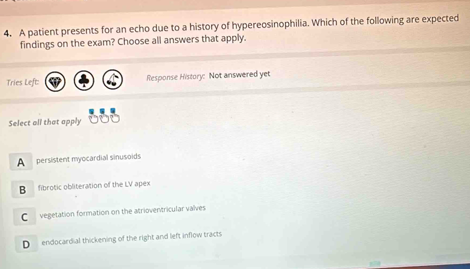 A patient presents for an echo due to a history of hypereosinophilia. Which of the following are expected
findings on the exam? Choose all answers that apply.
Tries Left: Response History: Not answered yet
Select all that apply
A persistent myocardial sinusoids
B fibrotic obliteration of the LV apex
C vegetation formation on the atrioventricular valves
D endocardial thickening of the right and left inflow tracts