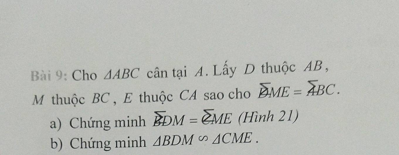 Cho △ ABC cân tại A. Lấy D thuộc AB, 
M thuộc BC , E thuộc CA sao cho overline BME=overline ABC. 
a) Chứng minh overline BDM=overline QME (Hình 21) 
b) Chứng minh △ BDM∽ △ CME.