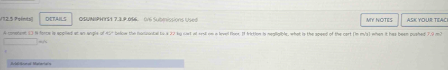 12.5 Paints) DETAILS OSUNIPHYS1 7.3.P.056. 0/6 Subrissions Used MY NOTES ASK YOUR TEAC 
A constant. 13 N fonce is appilied at an angle of 45° below the horizontal to a 22 kg cart at rest on a level floor. If friction is negligible, what is the speed of the cart (in m/s) when it has been pushed 7.9 m?
□ m/s
Additional Materials