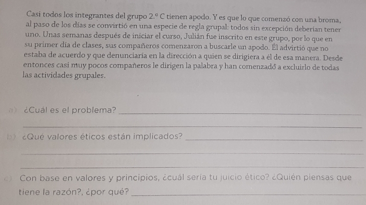 Casi todos los integrantes del grupo 2.^circ  C tienen apodo. Y es que lo que comenzó con una broma, 
al paso de los días se convirtió en una especie de regla grupal: todos sin excepción deberían tener 
uno. Unas semanas después de iniciar el curso, Julián fue inscrito en este grupo, por lo que en 
su primer día de clases, sus compañeros comenzaron a buscarle un apodo. Él advirtió que no 
estaba de acuerdo y que denunciaría en la dirección a quien se dirigiera a él de esa manera. Desde 
entonces casi muy pocos compañeros le dirigen la palabra y han comenzadó a excluirlo de todas 
las actividades grupales. 
¿Cuál es el problema?_ 
_ 
2Qué valores éticos están implicados?_ 
_ 
_ 
) Con base en valores y principios, ¿cuál sería tu juicio ético? ¿Quién piensas que 
tiene la razón?, ¿por qué?_