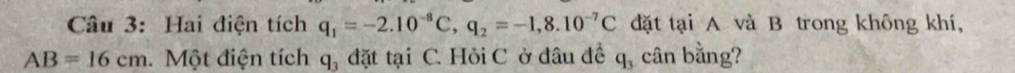 Hai điện tích q_1=-2.10^(-8)C, q_2=-1,8.10^(-7)C đặt tại A và B trong không khí,
AB=16cm a. Một điện tích q, đặt tại C. Hỏi C ở đâu đề q_3 cân bằng?