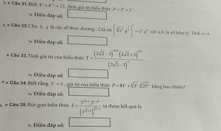 » Câu 31.Biết 4^x+4^(-x)=23 , tính giá trị biểu thức P=2^x+2^(-x). 
Điền đáp số: ^circ  
* Cầu 32.Cho x, y là các số thực dương . Giả sử (sqrt[5](x^3)· y^(frac 2)5)^2=x^a· y^b với a; b là số hữu tỷ. Tính a+b
□  
Điền đáp số: □  □ 
Câu 33. Tính giá trị của biểu thức T=frac (2sqrt(2)-3)^2014(2sqrt(2)+3)^2013(2sqrt(2)-3)^-1. 
Điền đáp số: □ 
X » Câu 34.Biết rằng 3^x=5 ,giá trị của biểu thức P=81^x+sqrt[4](3^x).sqrt[4](27^x) bằng bao nhiêu? 
Điền đáp số: □ 
* » Câu 35.Rút gọn biểu thức E=frac 3^(sqrt(3)+2)· 3^(1-sqrt(3))(3^(sqrt(2)+2))^sqrt(2)-2 ta được kết quả là 
Điền đáp số: