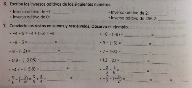 Escribe los inversos aditivos de los siguientes números. 
. Inverso aditivo de −7: _Inverso aditivo de 2 : 
_ 
Inverso aditivo de 0: _Inverso aditivo de 456.2 :_ 
7. Convierte las restas en sumas y resuélvelas. Observa el ejemplo.
-4-5=-4+(-5)=-9
-6-(-8)= _=_ 
_ 
_
-9-3= _ =_
9-(-5)=
_
9-(-2)= _ =_
7-(-8)= _= 
_
0.9-(-0.05)= _=_
1.2-2.1= _=
-4.7-(-5.8)= _=_
- 2/3 - 1/6 = _=_
 3/5 -(- 3/4 )= 3/5 + 3/4 = _ : _ - 7/2 -(- 5/2 )= _ = _=_