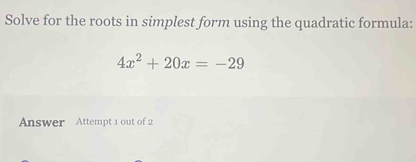 Solve for the roots in simplest form using the quadratic formula:
4x^2+20x=-29
Answer Attempt 1 out of 2