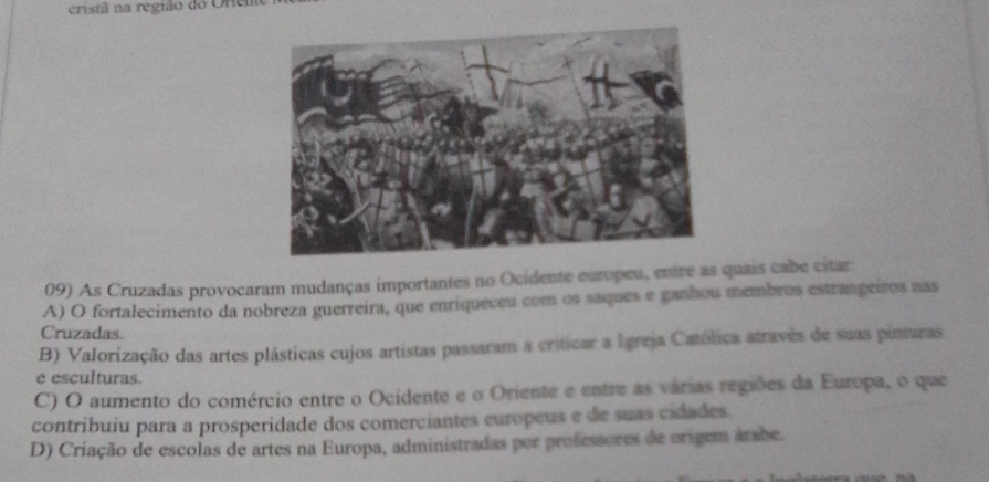 cristã na região do Orem
09) As Cruzadas provocaram mudanças importantes no Ocidente europeu, entre as quais cabe citar:
A) O fortalecimento da nobreza guerreira, que enriqueceu com os saques e ganhou membros estrangeiros nas
Cruzadas.
B) Valorização das artes plásticas cujos artistas passaram a criticar a Igreja Católica através de suas pinturas
e esculturas.
C) O aumento do comércio entre o Ocidente e o Oriente e entre as várias regiões da Europa, o que
contribuiu para a prosperidade dos comerciantes europeus e de suas cidades.
D) Criação de escolas de artes na Europa, administradas por professores de origem árabe.