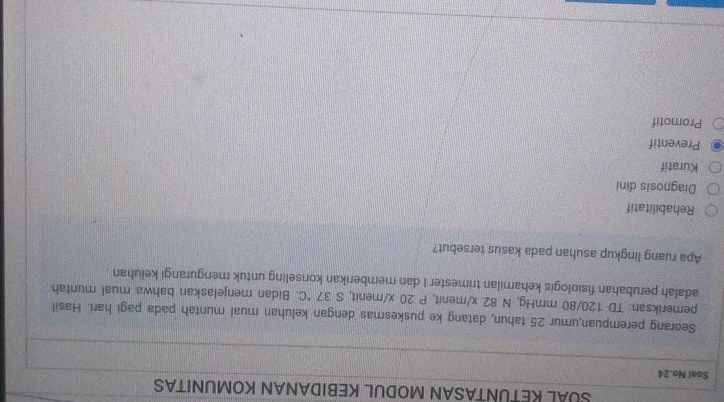 SUAL KETUNTASAN MODUL KEBIDANAN KOMUNITAS
Soal No. 24
Seorang perempuan,umur 25 tahun, datang ke puskesmas dengan keluhan mual muntah pada pagi hari. Hasil
pemeriksan: TD 120/80 mmHg, N 82 x/menit, P 20 x/ menit, S 37°C Bidan menjelaskan bahwa mual muntah
adalah perubahan fisiologis kehamilan trimester I dan memberikan konseling untuk mengurangi keluhan .
Apa ruang lingkup asuhan pada kasus tersebut?
Rehabilitatif
Diagnosis dini
Kuratif
Preventif
Promotif
