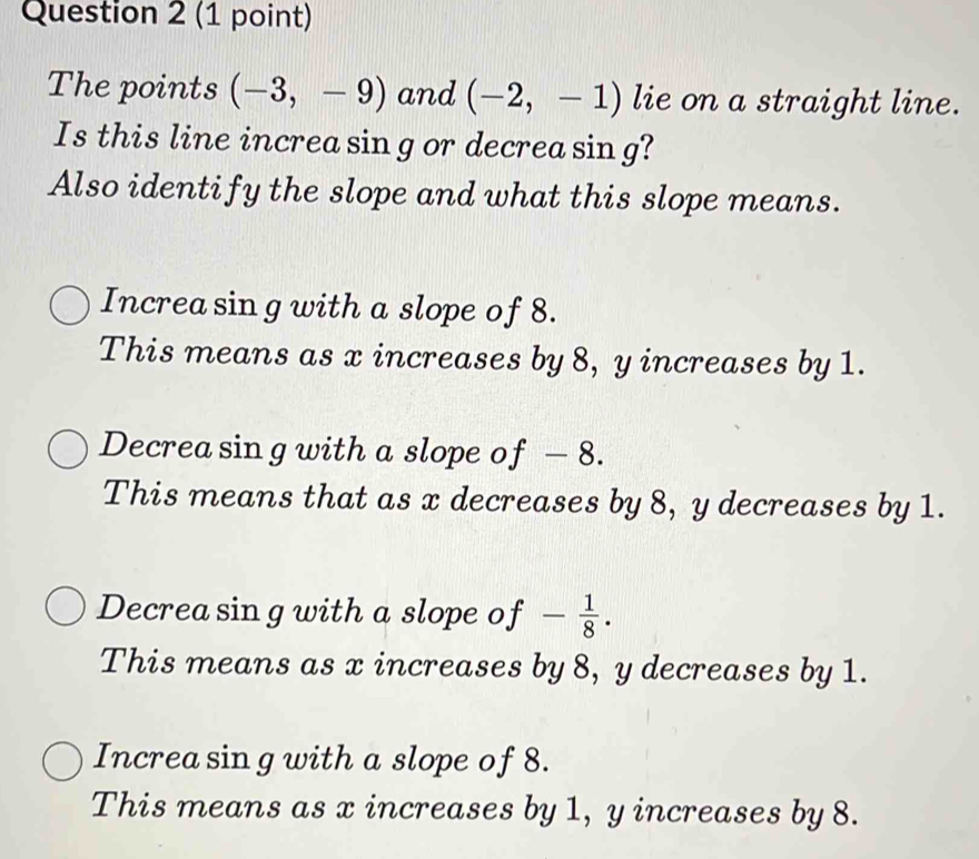 The points (-3,-9) and (-2,-1) lie on a straight line.
Is this line increa sin g or decrea sing?
Also identify the slope and what this slope means.
Increa sin g with a slope of 8.
This means as x increases by 8, y increases by 1.
Decrea sin g with a slope of - 8.
This means that as x decreases by 8, y decreases by 1.
Decrea sin g with a slope of - 1/8 .
This means as x increases by 8, y decreases by 1.
Increa sin g with a slope of 8.
This means as x increases by 1, y increases by 8.