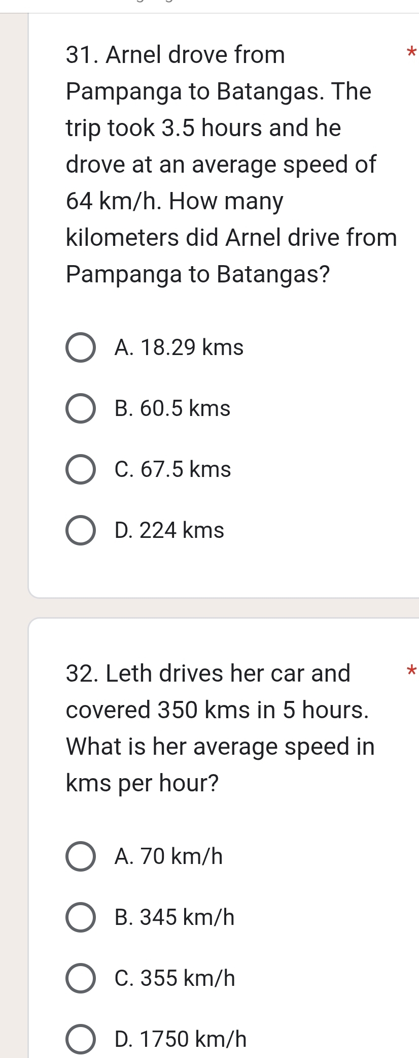 Arnel drove from *
Pampanga to Batangas. The
trip took 3.5 hours and he
drove at an average speed of
64 km/h. How many
kilometers did Arnel drive from
Pampanga to Batangas?
A. 18.29 kms
B. 60.5 kms
C. 67.5 kms
D. 224 kms
32. Leth drives her car and *
covered 350 kms in 5 hours.
What is her average speed in
kms per hour?
A. 70 km/h
B. 345 km/h
C. 355 km/h
D. 1750 km/h