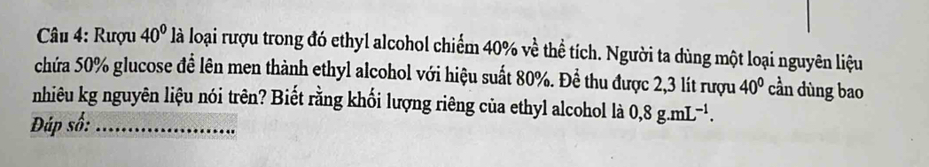 Rượu 40° là loại rượu trong đó ethyl alcohol chiếm 40% về thể tích. Người ta dùng một loại nguyên liệu 
chứa 50% glucose để lên men thành ethyl alcohol với hiệu suất 80%. Để thu được 2,3 lít rượu 40° cần dùng bao 
nhiêu kg nguyên liệu nói trên? Biết rằng khối lượng riêng của ethyl alcohol là 0,8g.mL^(-1). 
Đáp số:_