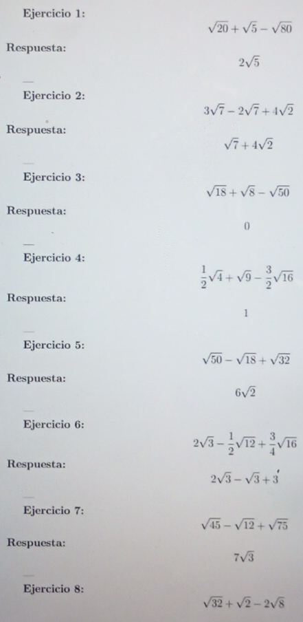 sqrt(20)+sqrt(5)-sqrt(80)
Respuesta:
2sqrt(5)
_ 
Ejercicio 2:
3sqrt(7)-2sqrt(7)+4sqrt(2)
Respuesta:
sqrt(7)+4sqrt(2)
_ 
Ejercicio 3:
sqrt(18)+sqrt(8)-sqrt(50)
Respuesta: 
0 
Ejercicio 4:
 1/2 sqrt(4)+sqrt(9)- 3/2 sqrt(16)
Respuesta: 
1 
Ejercicio 5:
sqrt(50)-sqrt(18)+sqrt(32)
Respuesta:
6sqrt(2)
_ 
Ejercicio 6:
2sqrt(3)- 1/2 sqrt(12)+ 3/4 sqrt(16)
Respuesta:
2sqrt(3)-sqrt(3)+3'
_ 
Ejercicio 7:
sqrt(45)-sqrt(12)+sqrt(75)
Respuesta:
7sqrt(3)
_ 
Ejercicio 8:
sqrt(32)+sqrt(2)-2sqrt(8)