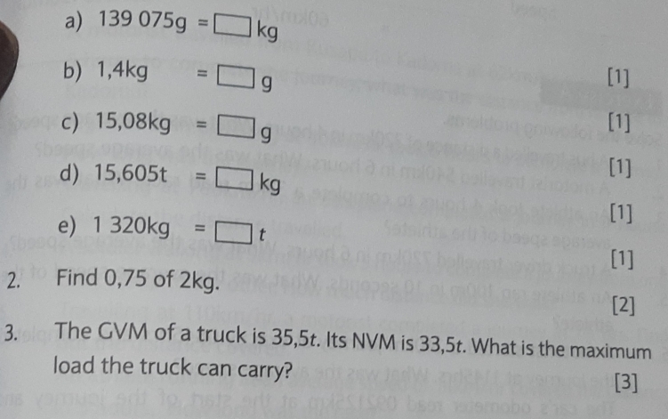 139075g=□ kg
b) 1,4kg=□ g [1] 
c) 15,08kg=□ g [1] 
d) 15,605t=□ kg
[1] 
e) 1320kg=□ t
[1] 
[1] 
2. Find 0,75 of 2kg. 
[2] 
3. The GVM of a truck is 35,5t. Its NVM is 33,5t. What is the maximum 
load the truck can carry? [3]