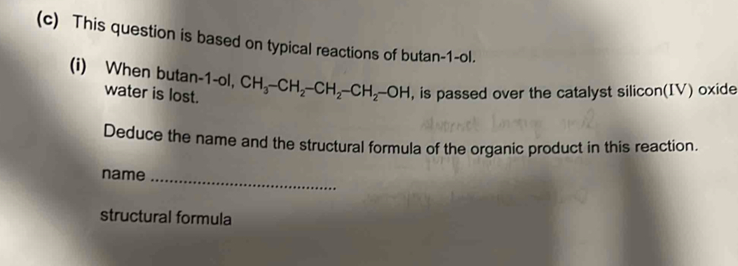 This question is based on typical reactions of butan -1-ol. 
(i) When butan -1-ol, CH_3-CH_2-CH_2-CH_2-OH , is passed over the catalyst silicon(IV) oxide 
water is lost. 
Deduce the name and the structural formula of the organic product in this reaction. 
name_ 
structural formula