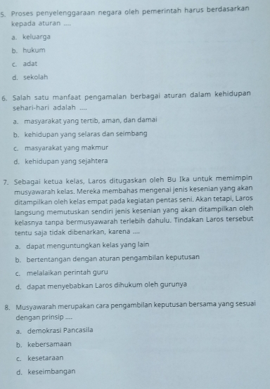 Proses penyelenggaraan negara oleh pemerintah harus berdasarkan
kepada aturan ....
a. keluarga
b. hukum
c. adat
d. sekolah
6. Salah satu manfaat pengamalan berbagai aturan dalam kehidupan
sehari-hari adalah ....
a. masyarakat yang tertib, aman, dan damai
b. kehidupan yang selaras dan seimbang
c. masyarakat yang makmur
d. kehidupan yang sejahtera
7. Sebagai ketua kelas, Laros ditugaskan oleh Bu Ika untuk memimpin
musyawarah kelas. Mereka membahas mengenai jenis kesenian yang akan
ditampilkan oleh kelas empat pada kegiatan pentas seni. Akan tetapi, Laros
langsung memutuskan sendiri jenis kesenian yang akan ditampilkan oleh
kelasnya tanpa bermusyawarah terlebih dahulu. Tindakan Laros tersebut
tentu saja tidak dibenarkan, karena ....
a. dapat menguntungkan kelas yang lain
b. bertentangan dengan aturan pengambilan keputusan
c. melalaikan perintah guru
d. dapat menyebabkan Laros dihukum oleh gurunya
8. Musyawarah merupakan cara pengambilan keputusan bersama yang sesuai
dengan prinsip ....
a. demokrasi Pançasila
b. kebersamaan
c. kesetaraan
d. keseimbangan