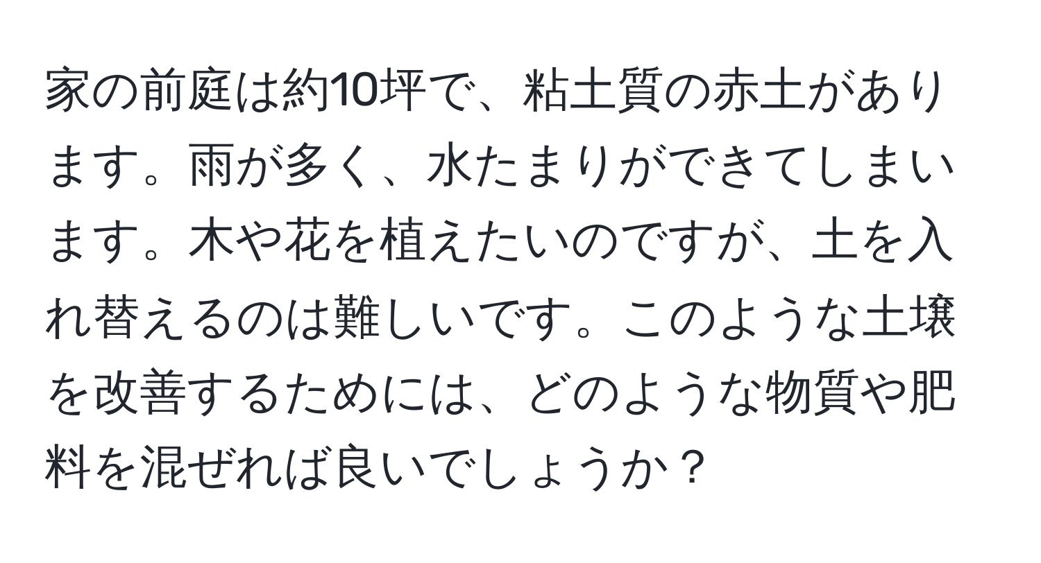 家の前庭は約10坪で、粘土質の赤土があります。雨が多く、水たまりができてしまいます。木や花を植えたいのですが、土を入れ替えるのは難しいです。このような土壌を改善するためには、どのような物質や肥料を混ぜれば良いでしょうか？