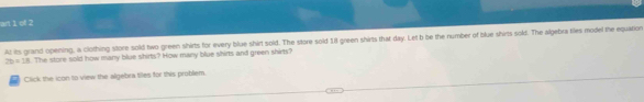 an 1 of 2 
At its grand opening, a clothing store sold two green shirts for every blue shirt sold. The store sold 1Il green shirts that day. Let b be the number of blue shirts sold. The algebra liles model the equation
2b=18. The store sold how many blue shirts? How many blue shirts and green shirts? 
Click the icon to view the algebra tiles for this problem