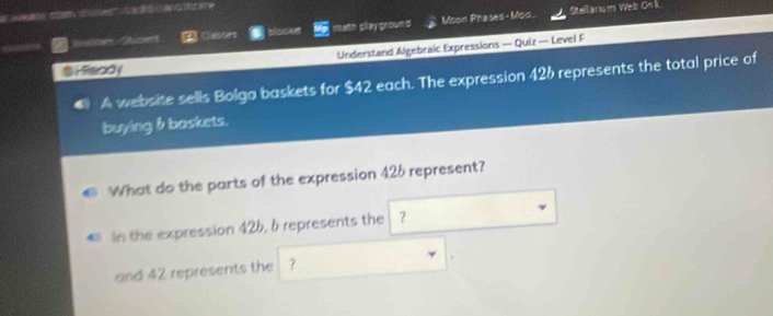 Maelcr Suctes Gason blocke math play grownd Moon Phases - Moo. Stellarium Web Onk 
$Hfandy Understand Algebraic Expressions — Quiz — Level F 
A website sells Bolga baskets for $42 each. The expression 426 represents the total price of 
buying b baskets. 
What do the parts of the expression 426 represent? 
In the expression 42b, b represents the ？ 
and 42 represents the