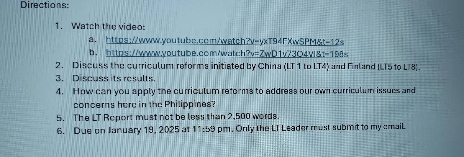 Directions: 
1. Watch the video: 
a. https://www.youtube.com/watch ?v=yxT94FXwSPM t=12s
b. https://www.youtube.com/watch ?v=ZwD1v7304VI4t=198s 
2. Discuss the curriculum reforms initiated by China (LT 1 to LT4) and Finland (LT5 to LT8). 
3. Discuss its results. 
4. How can you apply the curriculum reforms to address our own curriculum issues and 
concerns here in the Philippines? 
5. The LT Report must not be less than 2,500 words. 
6. Due on January 19, 2025 at 11:59 pm. Only the LT Leader must submit to my email.