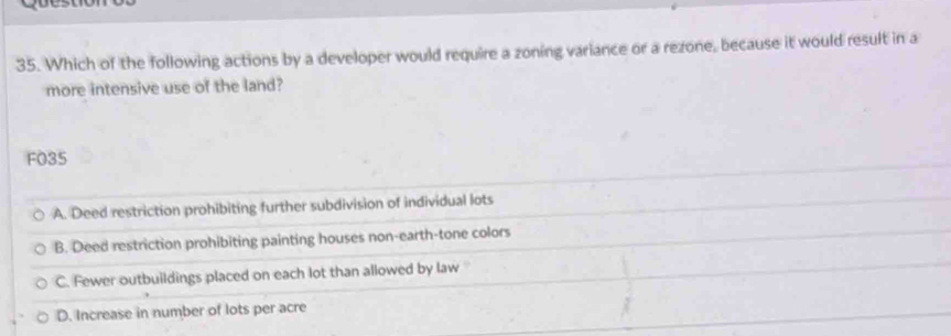 Which of the following actions by a developer would require a zoning variance or a rezone, because it would result in a
more intensive use of the land?
F035
A. Deed restriction prohibiting further subdivision of individual lots
B. Deed restriction prohibiting painting houses non-earth-tone colors
C. Fewer outbuildings placed on each lot than allowed by law
D. Increase in number of lots per acre