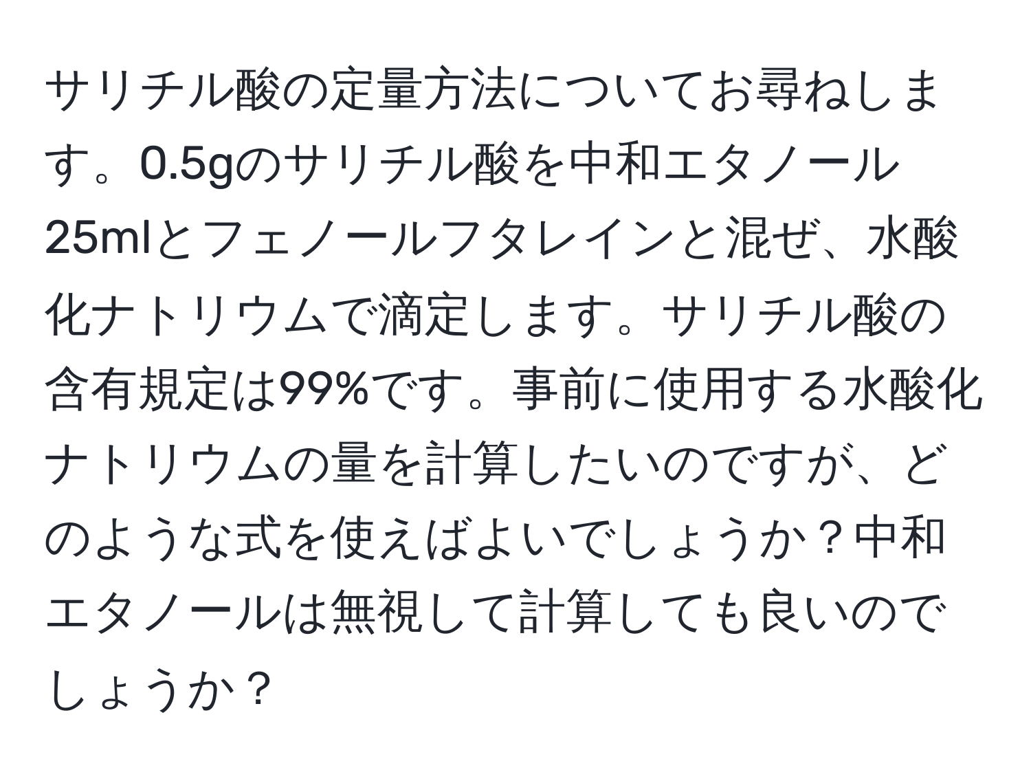 サリチル酸の定量方法についてお尋ねします。0.5gのサリチル酸を中和エタノール25mlとフェノールフタレインと混ぜ、水酸化ナトリウムで滴定します。サリチル酸の含有規定は99%です。事前に使用する水酸化ナトリウムの量を計算したいのですが、どのような式を使えばよいでしょうか？中和エタノールは無視して計算しても良いのでしょうか？