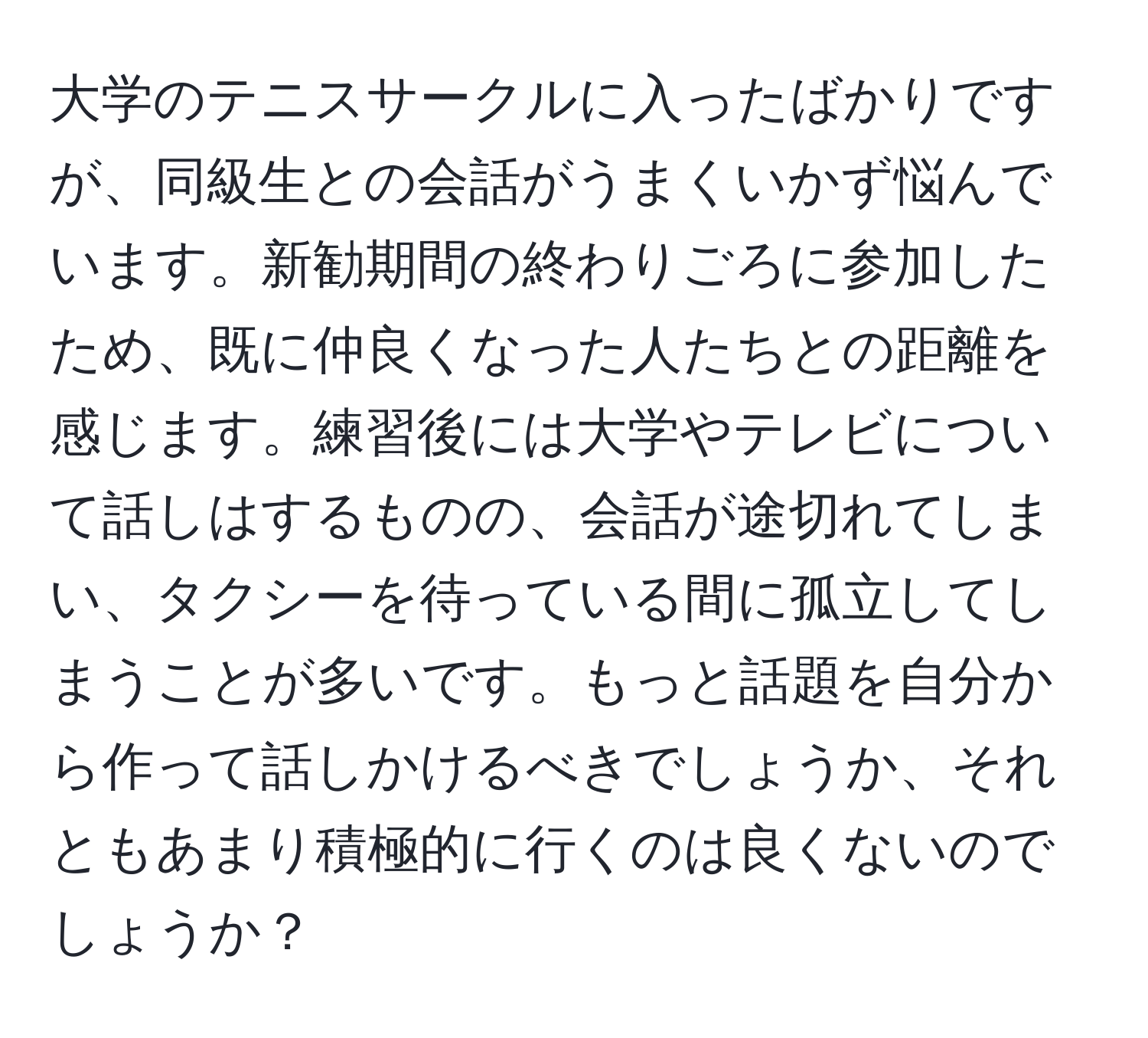 大学のテニスサークルに入ったばかりですが、同級生との会話がうまくいかず悩んでいます。新勧期間の終わりごろに参加したため、既に仲良くなった人たちとの距離を感じます。練習後には大学やテレビについて話しはするものの、会話が途切れてしまい、タクシーを待っている間に孤立してしまうことが多いです。もっと話題を自分から作って話しかけるべきでしょうか、それともあまり積極的に行くのは良くないのでしょうか？