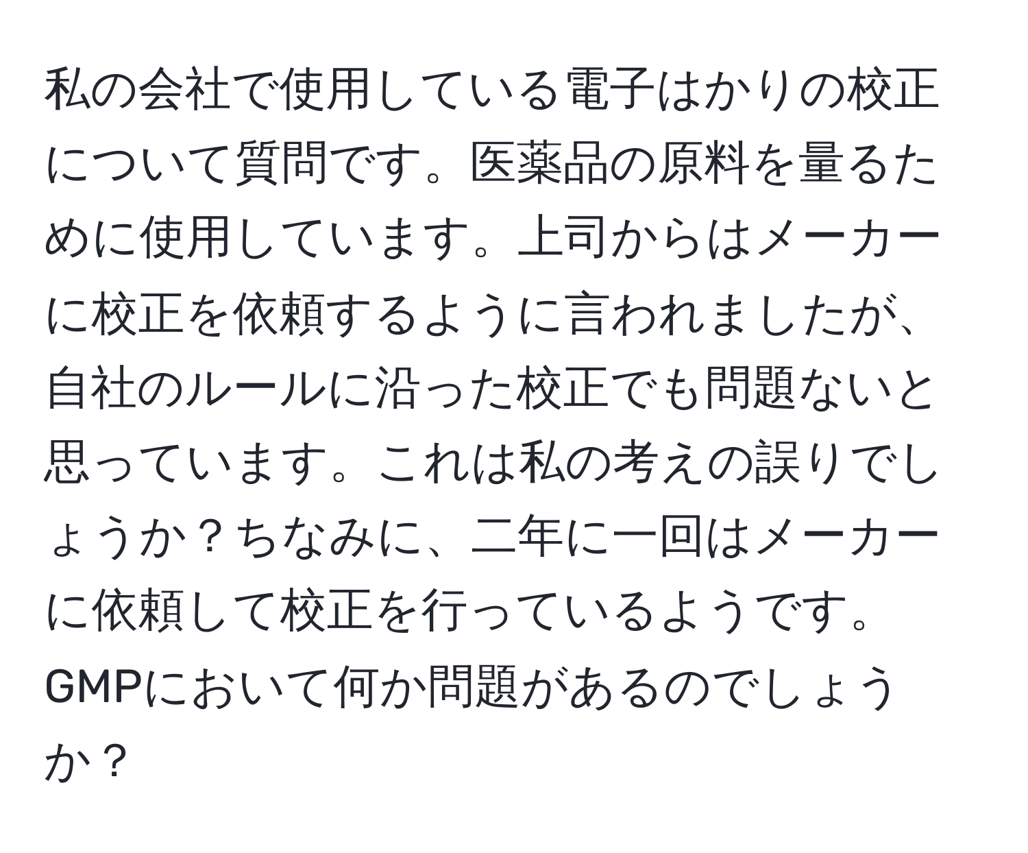 私の会社で使用している電子はかりの校正について質問です。医薬品の原料を量るために使用しています。上司からはメーカーに校正を依頼するように言われましたが、自社のルールに沿った校正でも問題ないと思っています。これは私の考えの誤りでしょうか？ちなみに、二年に一回はメーカーに依頼して校正を行っているようです。GMPにおいて何か問題があるのでしょうか？