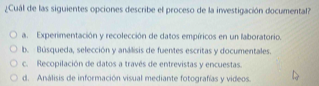 ¿Cuál de las siguientes opciones describe el proceso de la investigación documental?
a. Experimentación y recolección de datos empíricos en un laboratorio.
b. Búsqueda, selección y análisis de fuentes escritas y documentales.
c. Recopilación de datos a través de entrevistas y encuestas.
d. Análisis de información visual mediante fotografías y videos.