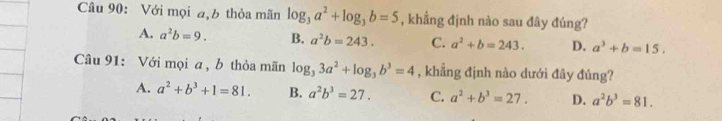 Với mọi a,b thỏa mãn log _3a^2+log _3b=5 , khẳng định nào sau đây đúng?
A. a^2b=9. B. a^2b=243. C. a^2+b=243. D. a^3+b=15. 
Câu 91: Với mọi a , b thỏa mãn log _33a^2+log _3b^3=4 , khẳng định nào dưới đây đúng?
A. a^2+b^3+1=81. B. a^2b^3=27. C. a^2+b^3=27. D. a^2b^3=81.