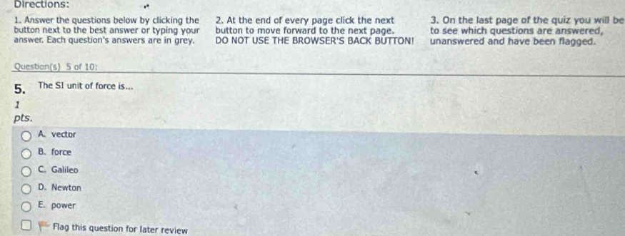 Directions:
1. Answer the questions below by clicking the 2. At the end of every page click the next 3. On the last page of the quiz you will be
button next to the best answer or typing your button to move forward to the next page. to see which questions are answered,
answer. Each question's answers are in grey. DO NOT USE THE BROWSER'S BACK BUTTON! unanswered and have been flagged.
Question(s) 5 of 10:
5. The SI unit of force is...
1
pts.
A. vector
B. force
C. Galileo
D. Newton
E. power
Flag this question for later review