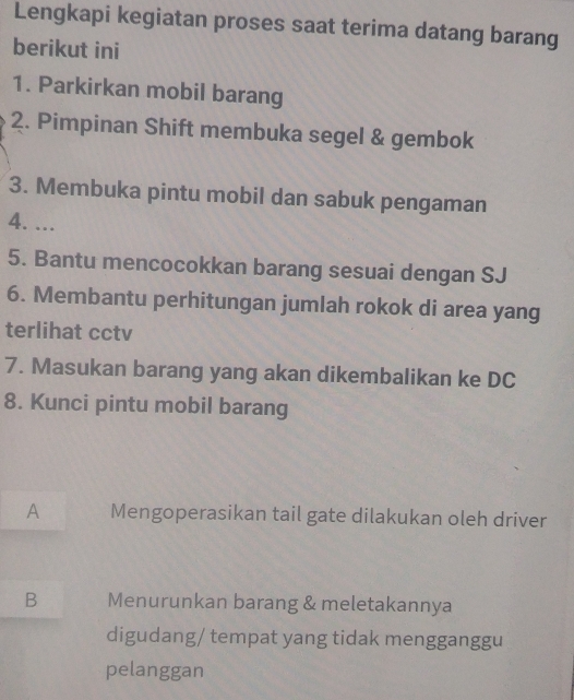 Lengkapi kegiatan proses saat terima datang barang
berikut ini
1. Parkirkan mobil barang
2. Pimpinan Shift membuka segel & gembok
3. Membuka pintu mobil dan sabuk pengaman
4. …
5. Bantu mencocokkan barang sesuai dengan SJ
6. Membantu perhitungan jumlah rokok di area yang
terlihat cctv
7. Masukan barang yang akan dikembalikan ke DC
8. Kunci pintu mobil barang
A Mengoperasikan tail gate dilakukan oleh driver
B Menurunkan barang & meletakannya
digudang/ tempat yang tidak mengganggu
pelanggan