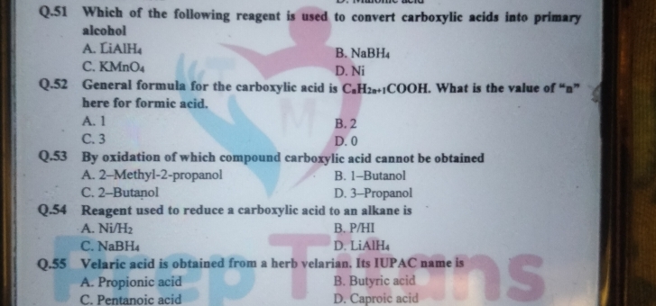 Which of the following reagent is used to convert carboxylic acids into primary
alcohol
A. LiAlH₄
B. NaBH_4
C. KM ln O_4
D. Ni
Q.52 General formula for the carboxylic acid is C_nH_2n+1COOH. What is the value of “ n ”
here for formic acid.
A. 1 B. 2
C. 3 D. 0
Q.53 By oxidation of which compound carboxylic acid cannot be obtained
A. 2 -Methyl- 2 -propanol B. 1 -Butanol
C. 2 -Butanol D. 3 -Propanol
Q. 54 Reagent used to reduce a carboxylic acid to an alkane is
A. Ni/H₂ B. P/HI
C. NaBH₄ D. LiAlH₄
Q. 55 Velaric acid is obtained from a herb velarian. Its IUPAC name is
A. Propionic acid B. Butyric acid
C. Pentanoic acid D. Caproic acid