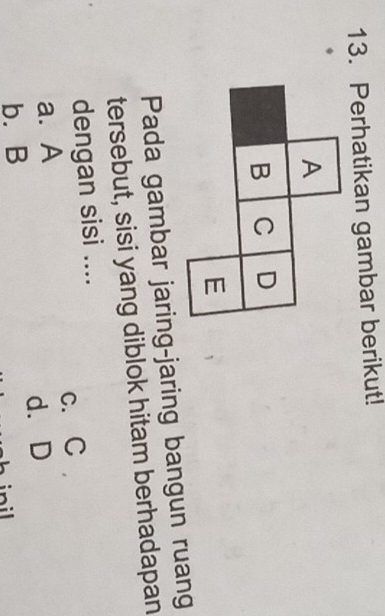 Perhatikan gambar berikut!
Pada gambar jaring-jaring bangun ruang
tersebut, sisi yang diblok hitam berhadapan
dengan sisi ....
a. A c. C
d. D
b. B
nil