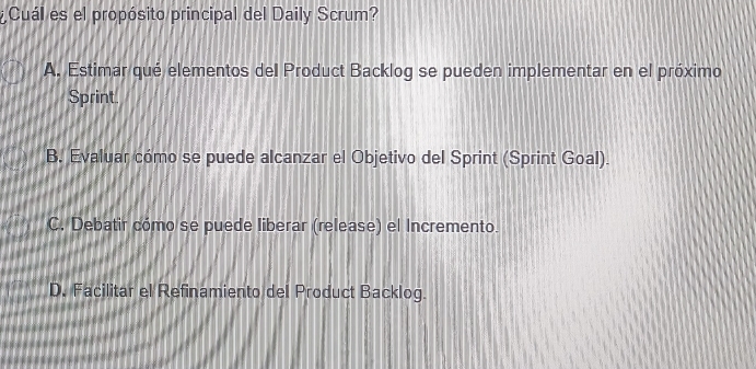 ¿ Cuál es el propósito principal del Daily Scrum?
A. Estimar qué elementos del Product Backlog se pueden implementar en el próximo
Sprint.
B. Evaluar cómo se puede alcanzar el Objetivo del Sprint (Sprint Goal).
C. Debatir cómo se puede liberar (release) el Incremento.
D. Facilitar el Refinamiento del Product Backlog.