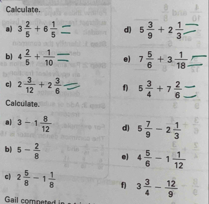 Calculate. 
a) 3 2/5 +6 1/5  5 3/9 +2 1/3 
d) 
b) 4 2/5 + 1/10 
e) 7 5/6 +3 1/18 . 
c) 2 3/12 +2 3/6 
f) 5 3/4 +7 2/6 
Calculate. 
a) 3-1 8/12 
d) 5 7/9 -2 1/3 
b) 5- 2/8 
e) 4 5/6 -1 1/12 
c) 2 5/8 -1 1/8  3 3/4 - 12/9 
f) 
Gail competed