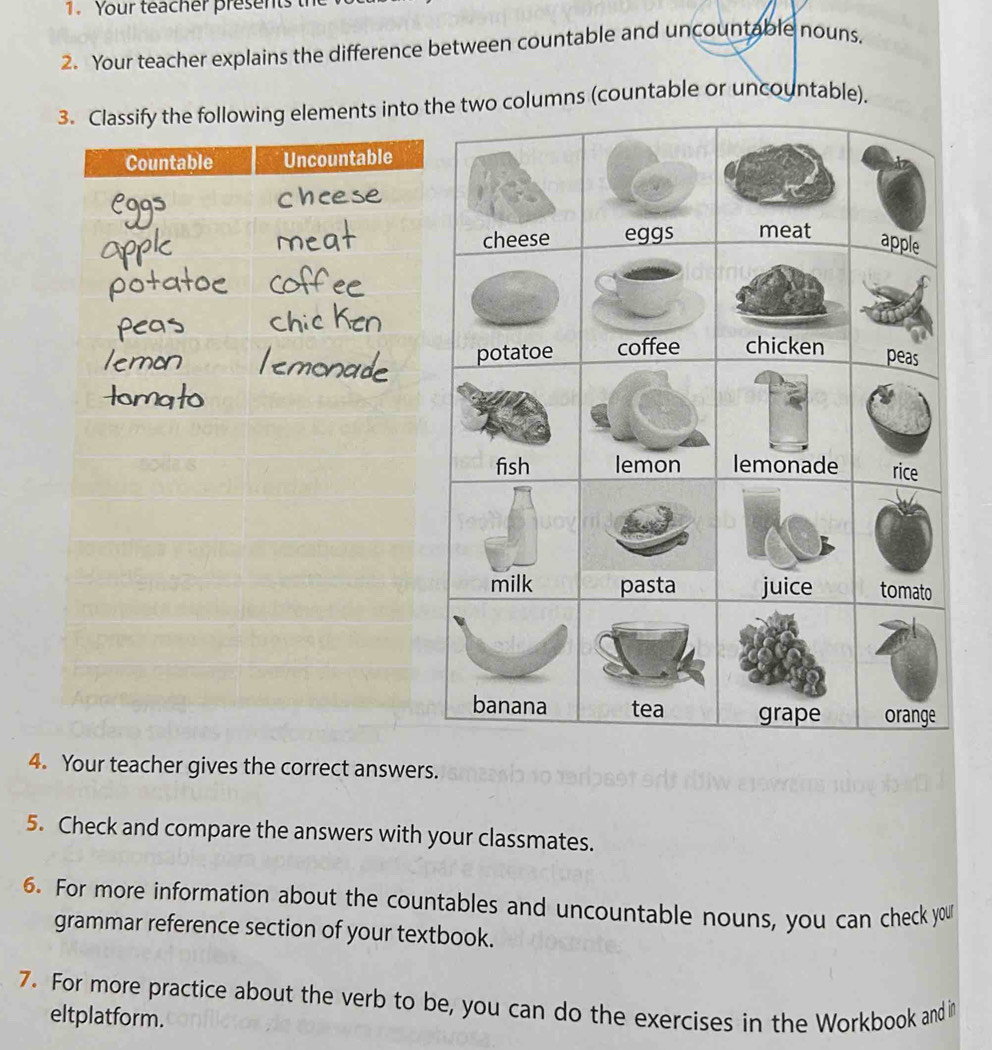 Your teacher presents 
2. Your teacher explains the difference between countable and uncountable nouns. 
3. Classify the following elements into e two columns (countable or uncountable). 
4. Your teacher gives the correct answers. 
5. Check and compare the answers with your classmates. 
6. For more information about the countables and uncountable nouns, you can check you 
grammar reference section of your textbook. 
7. For more practice about the verb to be, you can do the exercises in the Workbook and in 
eltplatform.