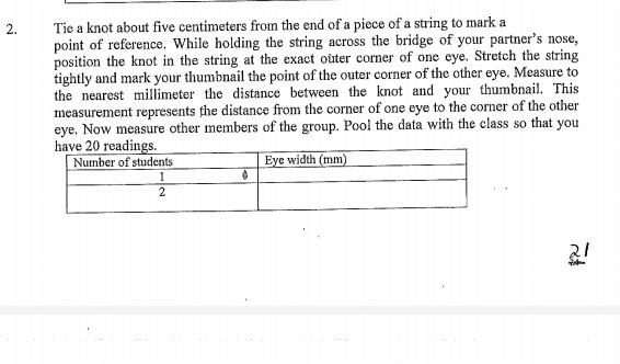 Tie a knot about five centimeters from the end of a piece of a string to mark a 
point of reference. While holding the string across the bridge of your partner's nose, 
position the knot in the string at the exact outer corner of one eye. Stretch the string 
tightly and mark your thumbnail the point of the outer corner of the other eye. Measure to 
the nearest millimeter the distance between the knot and your thumbnail. This 
measurement represents the distance from the corner of one eye to the corner of the other 
eye. Now measure other members of the group. Pool the data with the class so that you