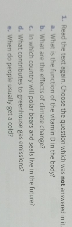 Read the text again. Choose the question which was not answered in it. 
a. What is the function of the vitamin D in the body? 
b. What are the effects of climate change? 
c. In which country will polar bears and seals live in the future? 
d. What contributes to greenhouse gas emissions? 
e. When do people usually get a cold?