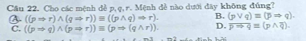 Cho các mệnh đề p, q, r. Mệnh đề nào dưới đây không đúng?
((pRightarrow r)wedge (qRightarrow r))equiv ((pwedge q)Rightarrow r).
B. (pvee q)equiv (overline pRightarrow q).
C. ((pRightarrow q)wedge (pRightarrow r))equiv (pRightarrow (qwedge r)).
D. overline pRightarrow qequiv (pwedge overline q). 
2