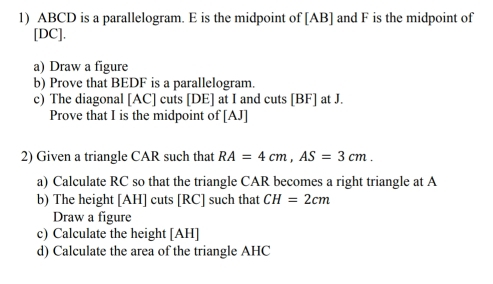 ABCD is a parallelogram. E is the midpoint of [AB] and F is the midpoint of 
[ DC ]. 
a) Draw a figure 
b) Prove that BEDF is a parallelogram. 
c) The diagonal [ AC ] cuts [ DE ] at I and cuts [ BF ] at J. 
Prove that I is the midpoint of [ AJ ] 
2) Given a triangle CAR such that RA=4cm, AS=3cm. 
a) Calculate RC so that the triangle CAR becomes a right triangle at A
b) The height [ AH ] cuts [ RC ] such that CH=2cm
Draw a figure 
c) Calculate the height [ AH ] 
d) Calculate the area of the triangle AHC