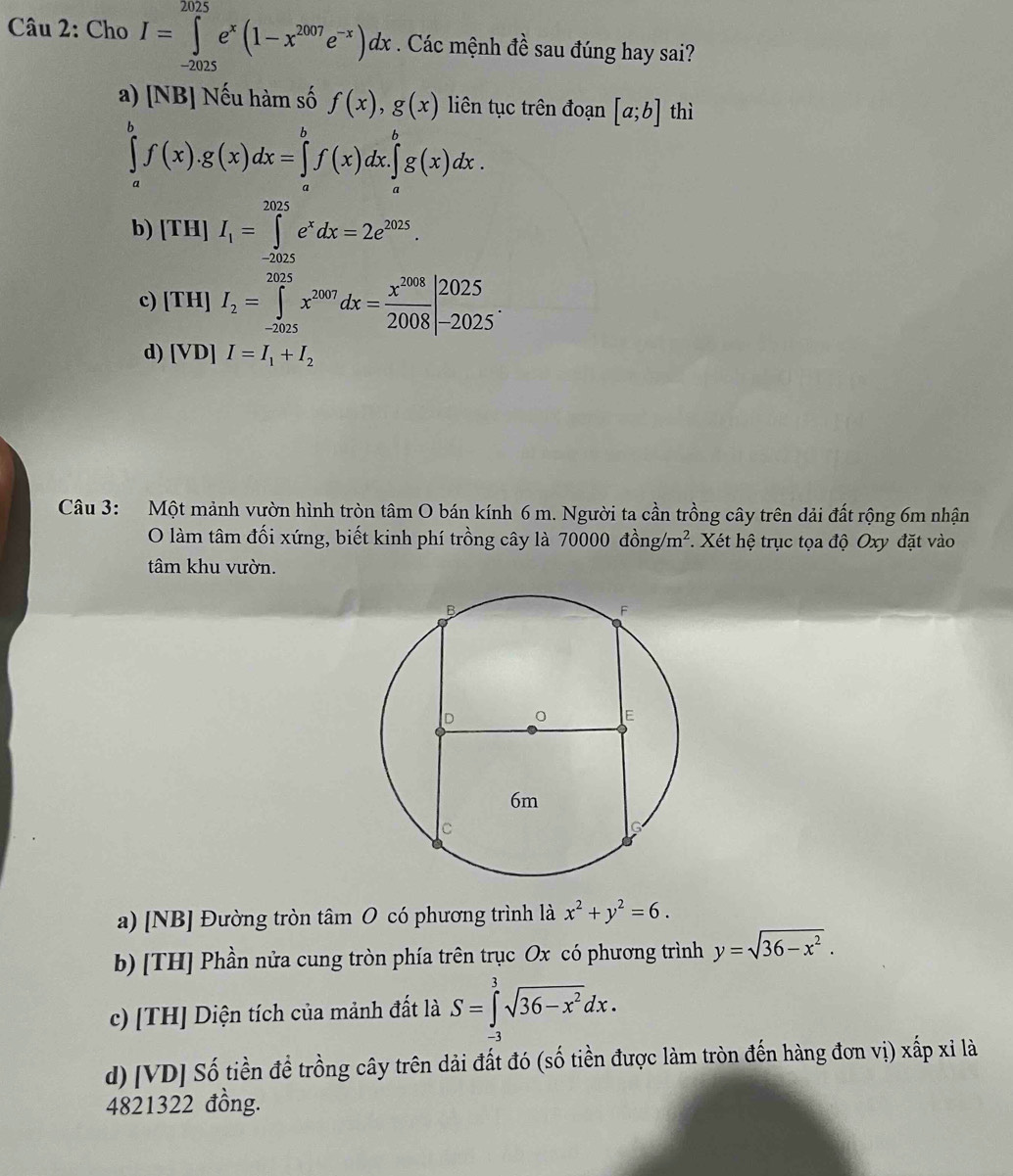 Cho I=∈tlimits _(-2025)^(2025)e^x(1-x^(2007)e^(-x))dx. Các mệnh đề sau đúng hay sai?
a) [NB] Nếu hàm số f(x),g(x) liên tục trên đoạn [a;b] thì
∈tlimits _a^(bf(x).g(x)dx=∈tlimits _a^bf(x)dx.∈tlimits _a^bg(x)dx.
b) [TH]I_1)=∈tlimits _(-2025)^(2025)e^xdx=2e^(2025).
c) [TH]I_2=∈tlimits _(-2025)^(2025)x^(2007)dx= x^(2008)/2008 |_(-2025)^(2025).
d) [VD]I=I_1+I_2
Câu 3: Một mảnh vườn hình tròn tâm O bán kính 6 m. Người ta cần trồng cây trên dải đất rộng 6m nhận
O làm tâm đối xứng, biết kinh phí trồng cây là 70000dong/m^2 Xét hệ trục tọa độ Oxy đặt vào
tâm khu vườn.
a) [NB] Đường tròn tâm O có phương trình là x^2+y^2=6.
b) [TH] Phần nửa cung tròn phía trên trục Ox có phương trình y=sqrt(36-x^2).
c) [TH] Diện tích của mảnh đất là S=∈tlimits _(-3)^3sqrt(36-x^2)dx.
d) [VD] Số tiền đề trồng cây trên dải đất đó (số tiền được làm tròn đến hàng đơn vị) xấp xỉ là
4821322 đồng.