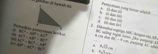 Pernyataan yang benar adalah . . .
a. (i) dan (ii)
b. (i) dan (iii)
c. (ii) dan (iii)
d. (ii) dan (iv)
6 cm dan
2. Diketahui segitiga ABC dengan sisi AB
(iii) AC^2=AB^2-BC^2 (ii) BC^2=AB^2+AC^2
BC saling tegak lurus. Jika panjang Al
(i) BC=9cm , panjang AC adal
(iv) AB^2=AC^2+BC^2 AC^2=BC^2-AB^2. .
. .
a. 9sqrt(13)cm
b. 9sqrt(3)cm