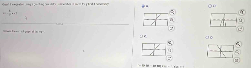 Graph the equation using a graphing calculator. Remember to solve for y first if necessary 
A. 
B.
y=- 5/2 x+2
Choose the correct graph at the right 
C. 
D.
[-10,10,-10,10]* scl=1.Yscl=1