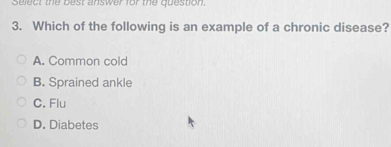 Select the best answer for the question.
3. Which of the following is an example of a chronic disease?
A. Common cold
B. Sprained ankle
C. Flu
D. Diabetes