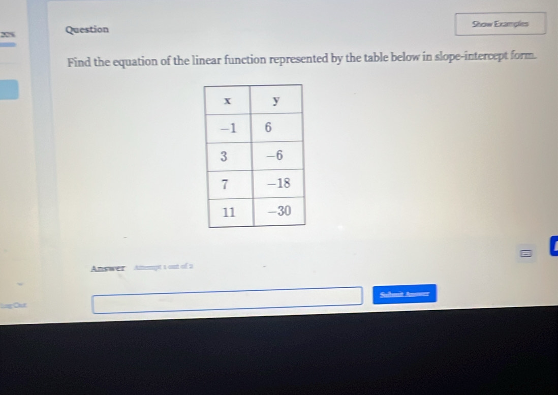 20% Question 
Skow Examples 
Find the equation of the linear function represented by the table below in slope-intercept form. 
Answer Attempt 1 out of 2 
Submit Anower