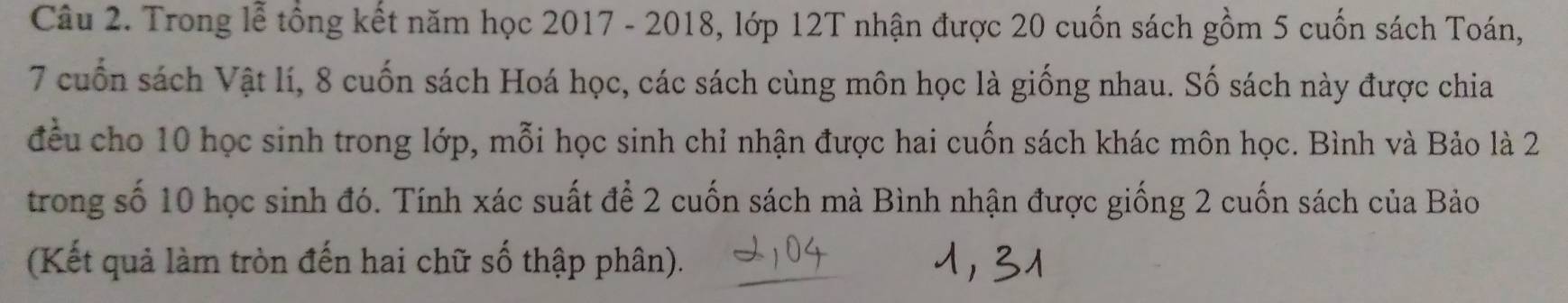 Trong lễ tổng kết năm học 2017 - 2018, lớp 12T nhận được 20 cuốn sách gồm 5 cuốn sách Toán,
7 cuốn sách Vật lí, 8 cuốn sách Hoá học, các sách cùng môn học là giống nhau. Số sách này được chia 
đều cho 10 học sinh trong lớp, mỗi học sinh chỉ nhận được hai cuốn sách khác môn học. Bình và Bảo là 2
trong số 10 học sinh đó. Tính xác suất để 2 cuốn sách mà Bình nhận được giống 2 cuốn sách của Bảo 
(Kết quả làm tròn đến hai chữ số thập phân).