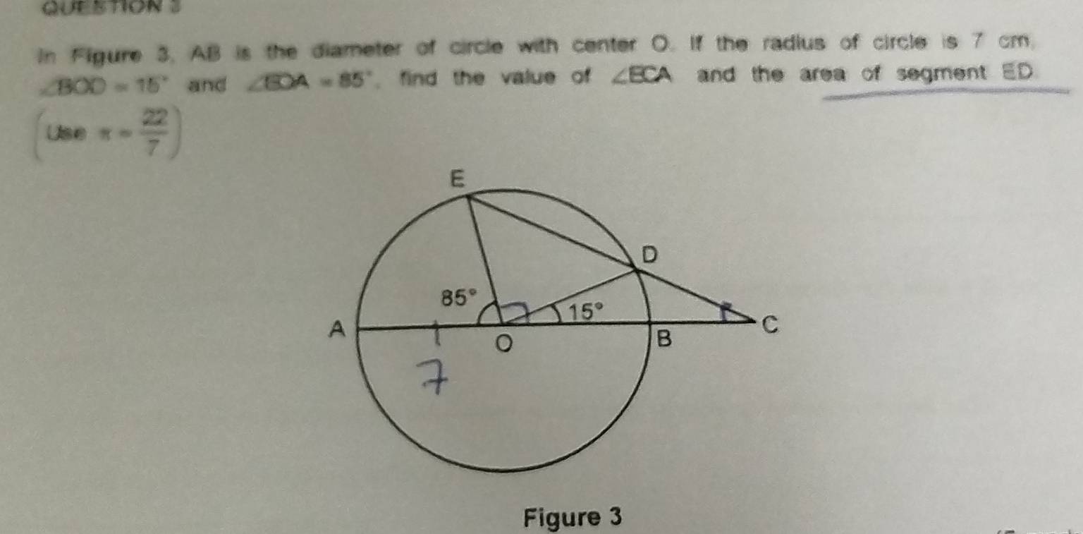 In Figure 3, AB is the diameter of circle with center O. If the radius of circle is 7 cm.
∠ BOD=15° and ∠ EOA=85° , find the value of ∠ ECA and the area of segment ED
(useπ = 22/7 )
Figure 3