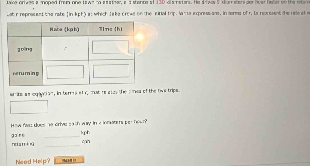 Jake drives a moped from one town to another, a distance of 130 kilometers. He drives 9 kilometers per hour faster on the retur 
Let r represent the rate (in kph) at which Jake drove on the initial trip. Write expressions, in terms of r, to represent the rate at w 
Write an equation, in terms of r, that relates the times of the two trips. 
How fast does he drive each way in kilometers per hour? 
going _ kph
returning _ kph
Need Help? Read II