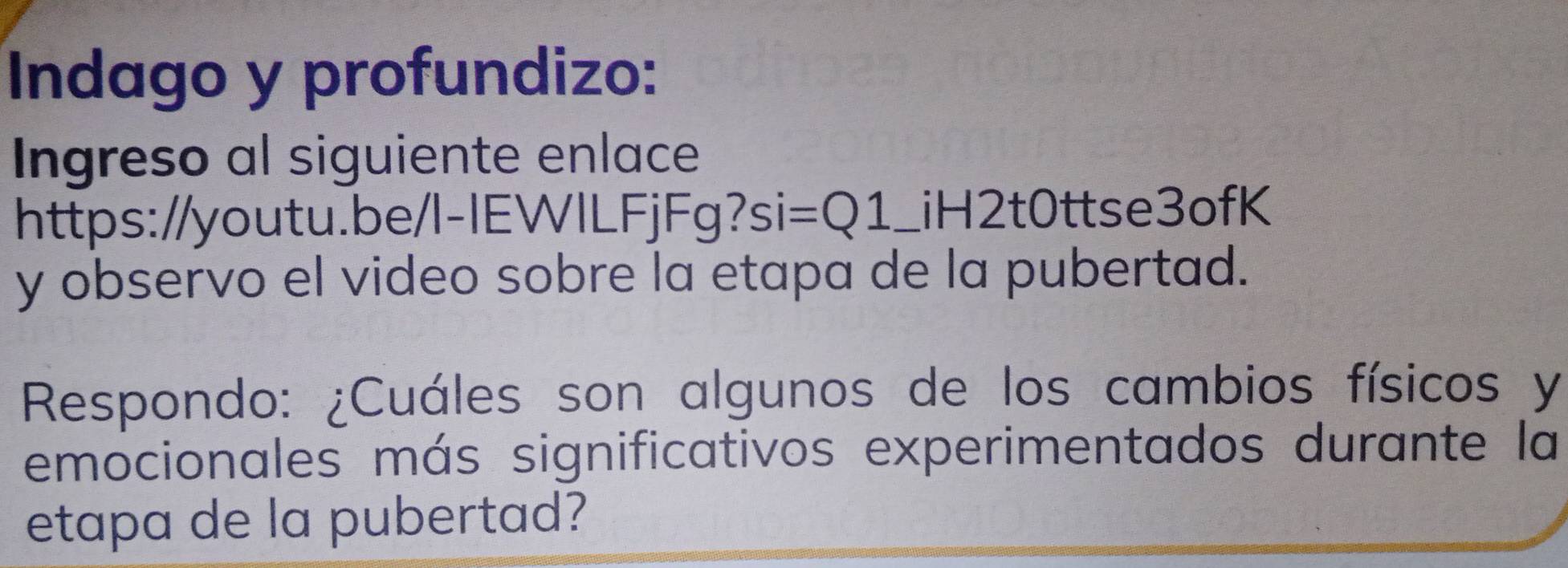 Indago y profundizo: 
Ingreso al siguiente enlace 
https://youtu.be/l-IEWILFjFg?si =Q1 _iH2t0ttse3ofK 
y observo el video sobre la etapa de la pubertad. 
Respondo: ¿Cuáles son algunos de los cambios físicos y 
emocionales más significativos experimentados durante la 
etapa de la pubertad?