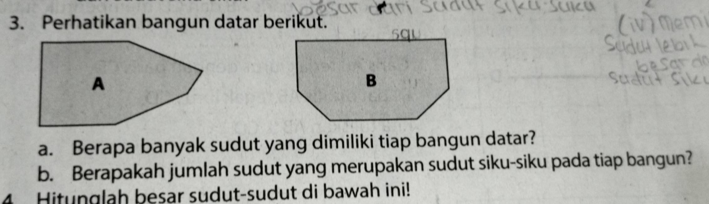 Perhatikan bangun datar berikut. 
a. Berapa banyak sudut yang dimiliki tiap bangun datar? 
b. Berapakah jumlah sudut yang merupakan sudut siku-siku pada tiap bangun? 
4 Hitunglah besar sudut-sudut di bawah ini!