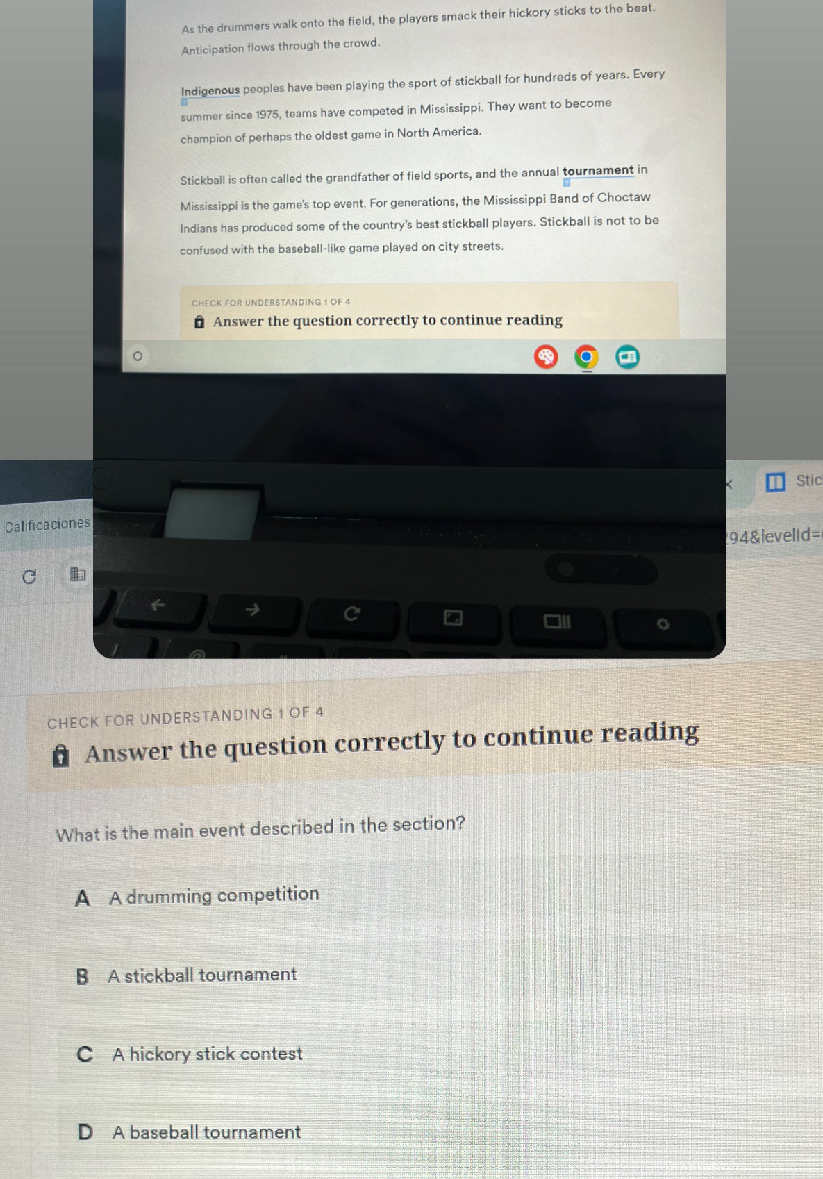 As the drummers walk onto the field, the players smack their hickory sticks to the beat.
Anticipation flows through the crowd.
Indigenous peoples have been playing the sport of stickball for hundreds of years. Every
summer since 1975, teams have competed in Mississippi. They want to become
champion of perhaps the oldest game in North America.
Stickball is often called the grandfather of field sports, and the annual tournament in
Mississippi is the game's top event. For generations, the Mississippi Band of Choctaw
Indians has produced some of the country's best stickball players. Stickball is not to be
confused with the baseball-like game played on city streets.
CHECK FOR UNDERSTANDING 1 OF 4
Answer the question correctly to continue reading
< Stic
Calificaciones
94&levelid=
I
。
CHECK FOR UNDERSTANDING 1 OF 4
Answer the question correctly to continue reading
What is the main event described in the section?
 A A drumming competition
B A stickball tournament
C A hickory stick contest
D A baseball tournament